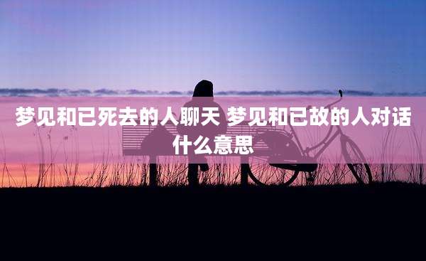 梦见和已死去的人聊天 梦见和已故的人对话什么意思