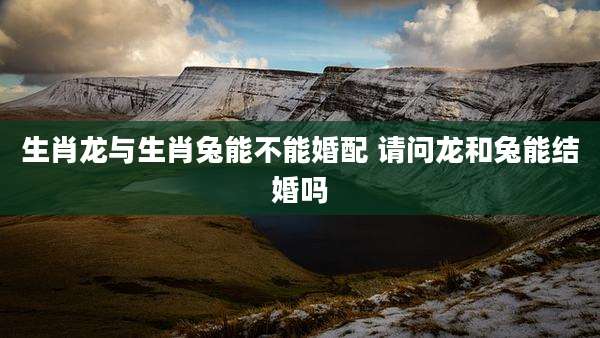 生肖龙与生肖兔能不能婚配 请问龙和兔能结婚吗