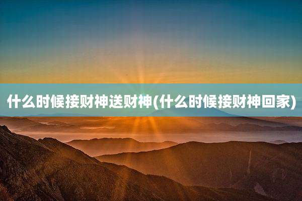 什么时候接财神送财神(什么时候接财神回家)