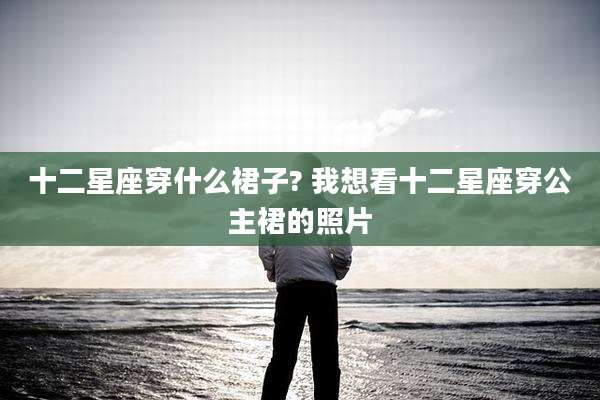 十二星座穿什么裙子? 我想看十二星座穿公主裙的照片