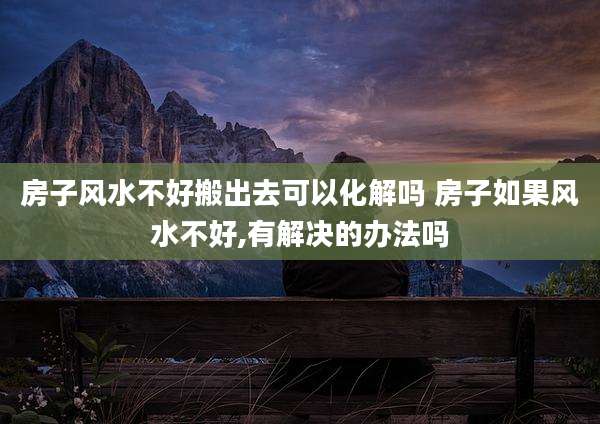 房子风水不好搬出去可以化解吗 房子如果风水不好,有解决的办法吗