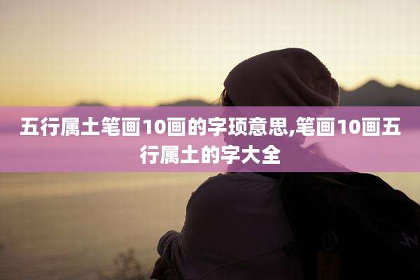 五行属土笔画10画的字顼意思,笔画10画五行属土的字大全