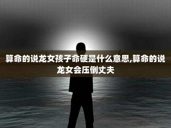 算命的说龙女孩子命硬是什么意思,算命的说龙女会压倒丈夫