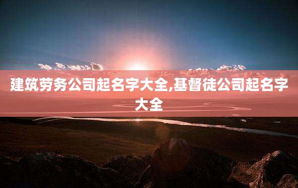 建筑劳务公司起名字大全,基督徒公司起名字大全