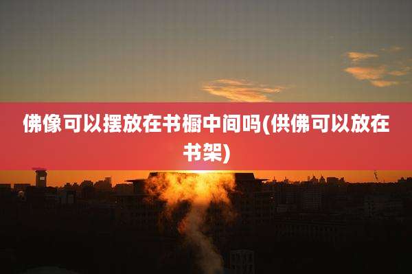 佛像可以摆放在书橱中间吗(供佛可以放在书架)