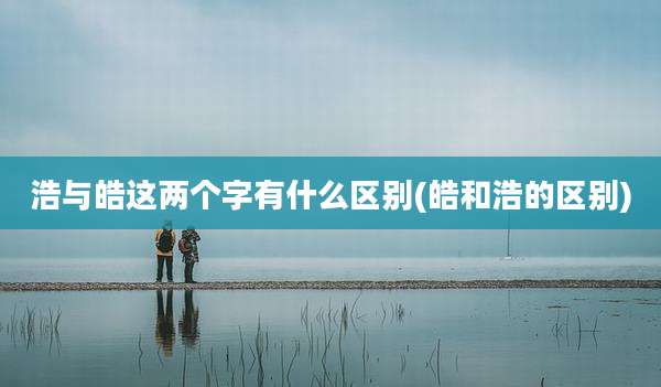 浩与皓这两个字有什么区别(皓和浩的区别)