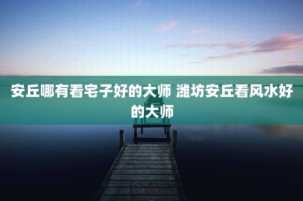 安丘哪有看宅子好的大师 潍坊安丘看风水好的大师