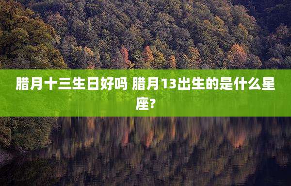 腊月十三生日好吗 腊月13出生的是什么星座?