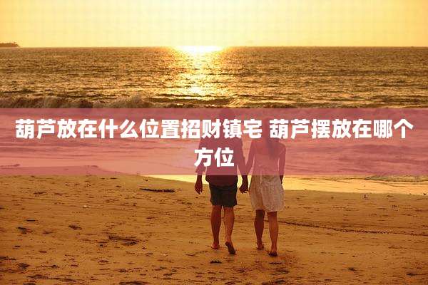 葫芦放在什么位置招财镇宅 葫芦摆放在哪个方位