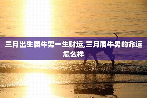 三月出生属牛男一生财运,三月属牛男的命运怎么样