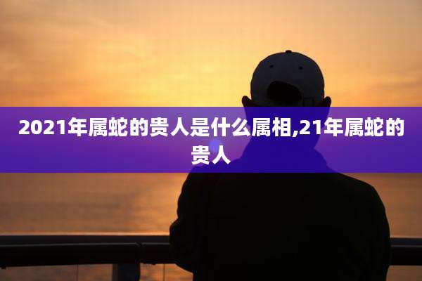 2021年属蛇的贵人是什么属相,21年属蛇的贵人