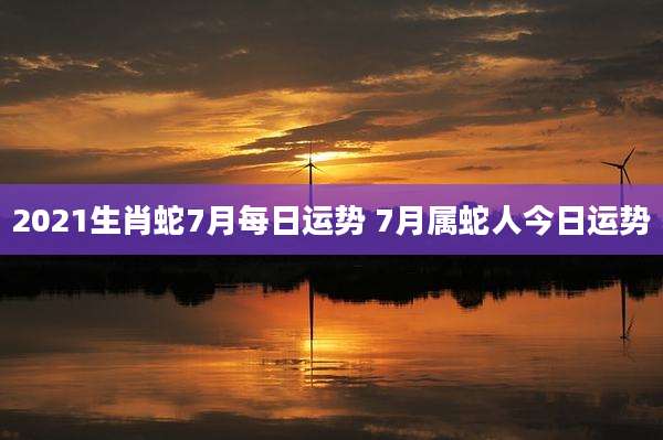 2021生肖蛇7月每日运势 7月属蛇人今日运势