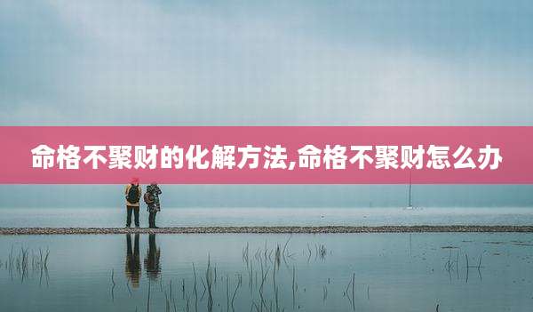 命格不聚财的化解方法,命格不聚财怎么办