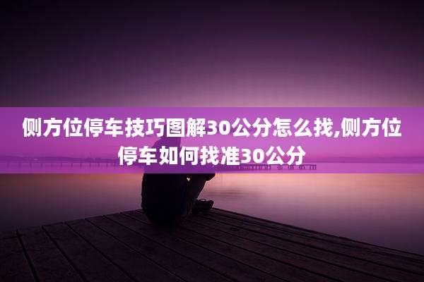 侧方位停车技巧图解30公分怎么找,侧方位停车如何找准30公分