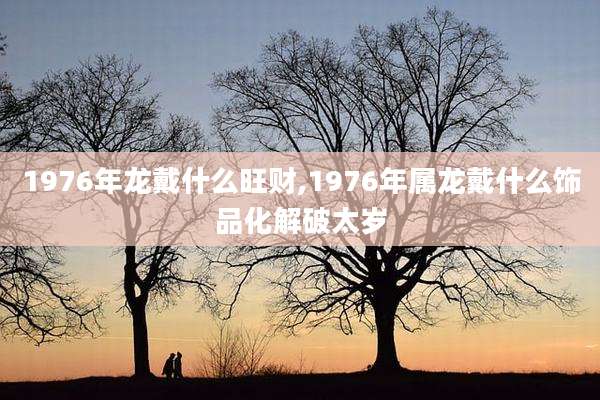 1976年龙戴什么旺财,1976年属龙戴什么饰品化解破太岁