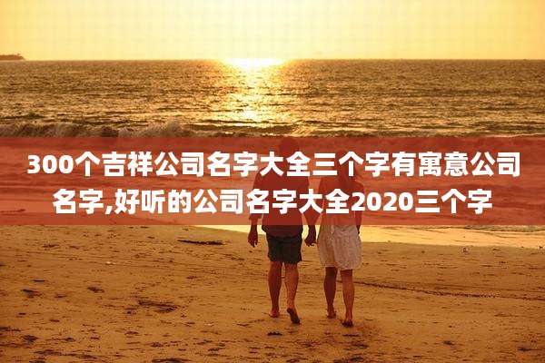 300个吉祥公司名字大全三个字有寓意公司名字,好听的公司名字大全2020三个字