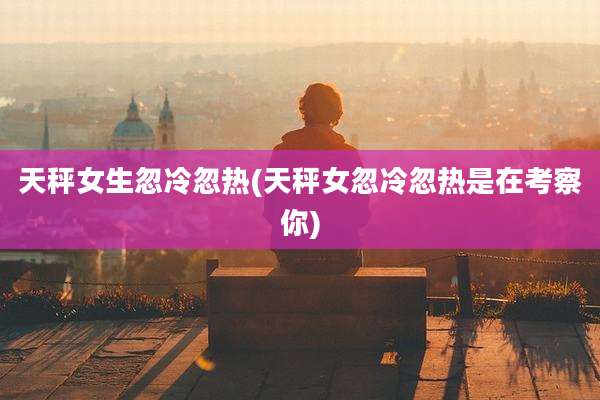 天秤女生忽冷忽热(天秤女忽冷忽热是在考察你)
