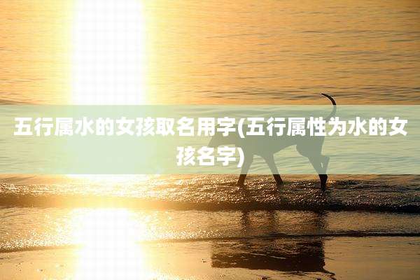 五行属水的女孩取名用字(五行属性为水的女孩名字)