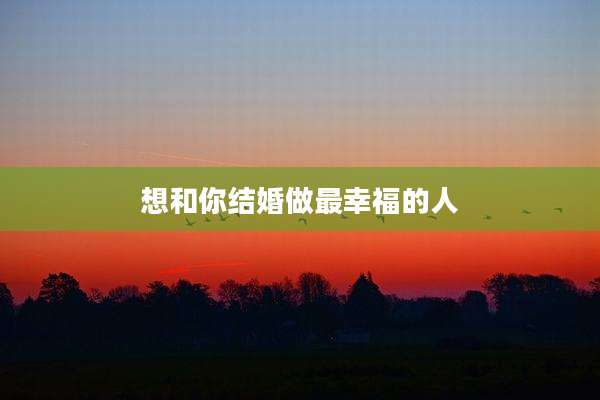 想和你结婚做最幸福的人