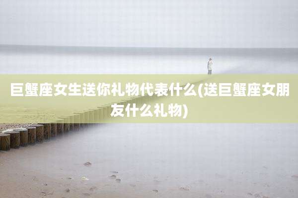 巨蟹座女生送你礼物代表什么(送巨蟹座女朋友什么礼物)