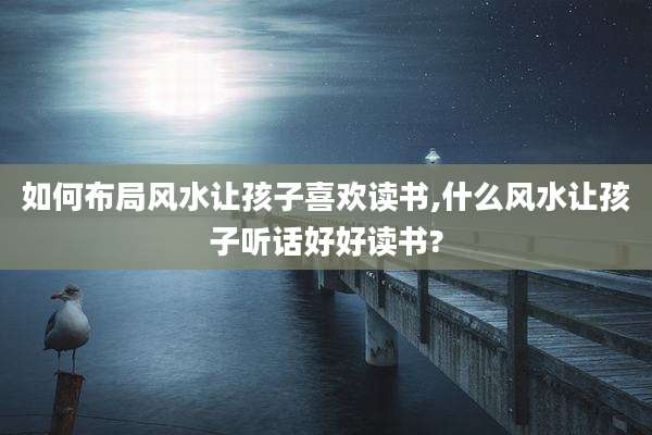 如何布局风水让孩子喜欢读书,什么风水让孩子听话好好读书?