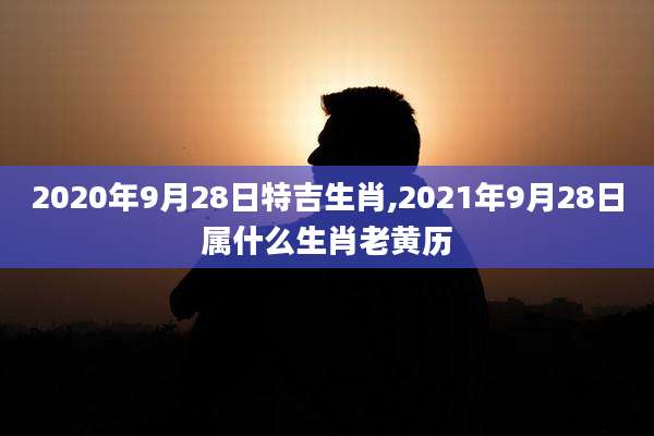 2020年9月28日特吉生肖,2021年9月28日属什么生肖老黄历