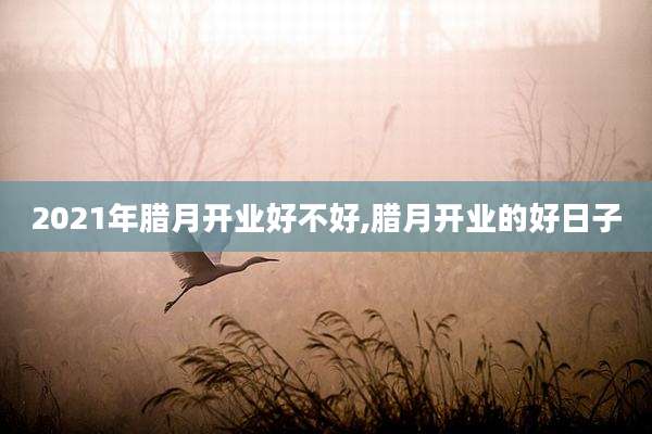 2021年腊月开业好不好,腊月开业的好日子