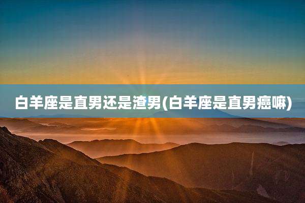 白羊座是直男还是渣男(白羊座是直男癌嘛)