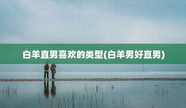 白羊直男喜欢的类型(白羊男好直男)
