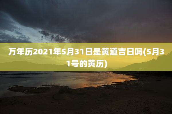 万年历2021年5月31日是黄道吉日吗(5月31号的黄历)