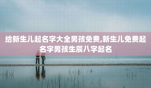 给新生儿起名字大全男孩免费,新生儿免费起名字男孩生辰八字起名