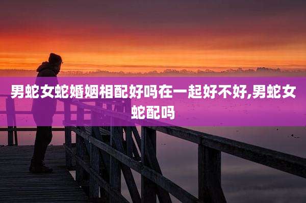 男蛇女蛇婚姻相配好吗在一起好不好,男蛇女蛇配吗