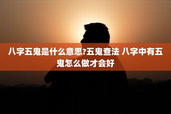 八字五鬼是什么意思?五鬼查法 八字中有五鬼怎么做才会好