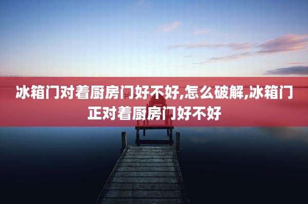 冰箱门对着厨房门好不好,怎么破解,冰箱门正对着厨房门好不好