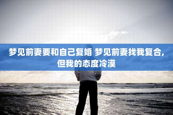 梦见前妻要和自己复婚 梦见前妻找我复合,但我的态度冷漠