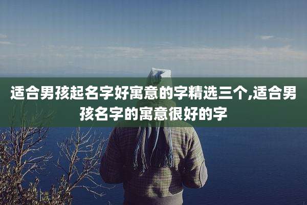 适合男孩起名字好寓意的字精选三个,适合男孩名字的寓意很好的字