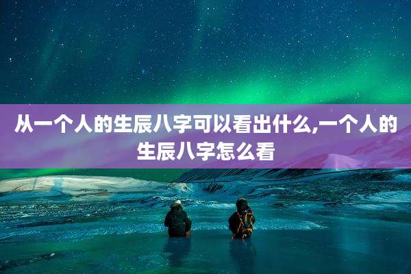从一个人的生辰八字可以看出什么,一个人的生辰八字怎么看