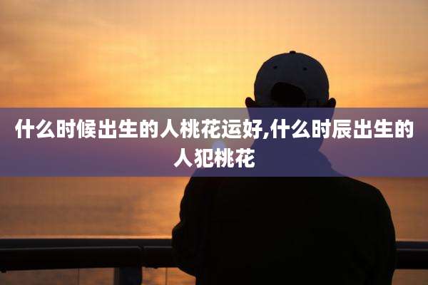 什么时候出生的人桃花运好,什么时辰出生的人犯桃花