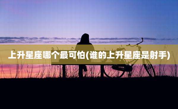 上升星座哪个最可怕(谁的上升星座是射手)