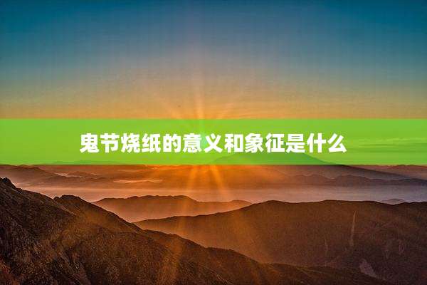 鬼节烧纸的意义和象征是什么