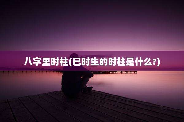 八字里时柱(巳时生的时柱是什么?)