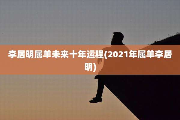 李居明属羊未来十年运程(2021年属羊李居明)