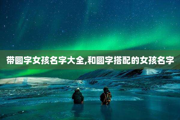带圆字女孩名字大全,和圆字搭配的女孩名字