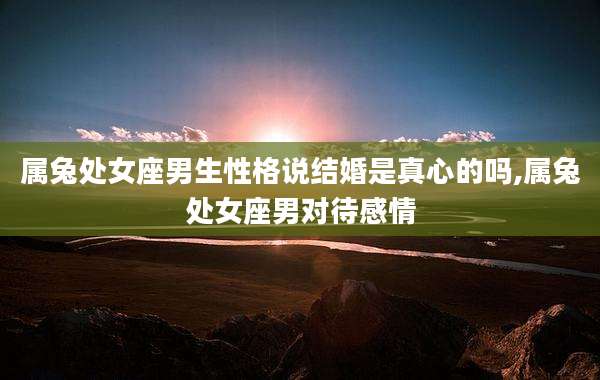 属兔处女座男生性格说结婚是真心的吗,属兔处女座男对待感情