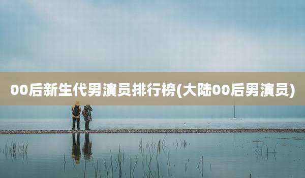 00后新生代男演员排行榜(大陆00后男演员)