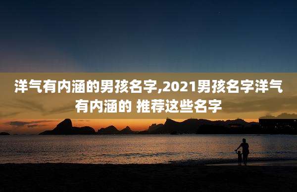 洋气有内涵的男孩名字,2021男孩名字洋气有内涵的 推荐这些名字