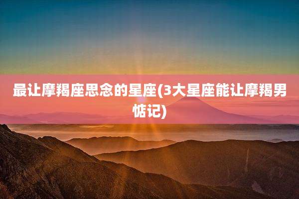 最让摩羯座思念的星座(3大星座能让摩羯男惦记)