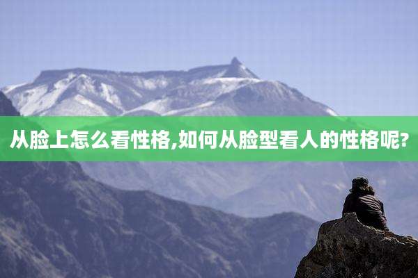 从脸上怎么看性格,如何从脸型看人的性格呢?