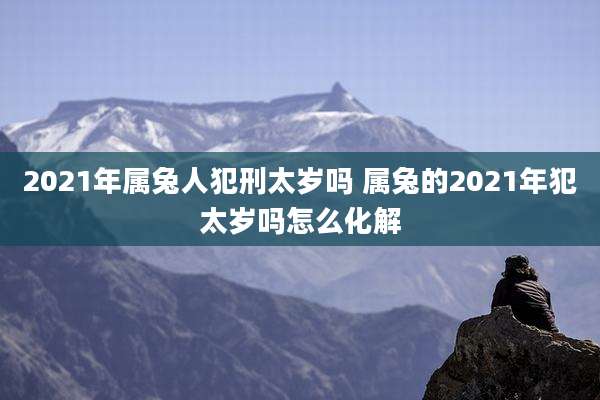 2021年属兔人犯刑太岁吗 属兔的2021年犯太岁吗怎么化解
