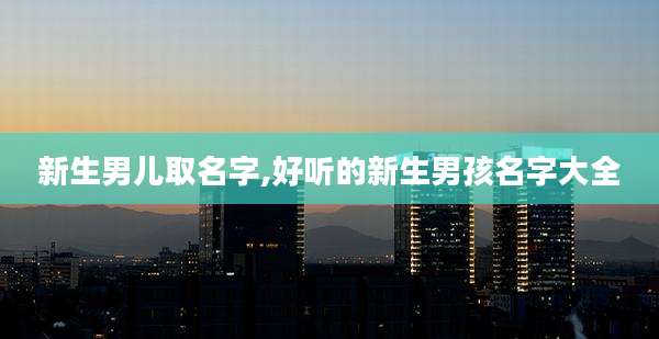 新生男儿取名字,好听的新生男孩名字大全
